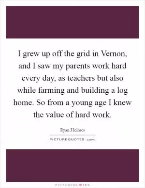 I grew up off the grid in Vernon, and I saw my parents work hard every day, as teachers but also while farming and building a log home. So from a young age I knew the value of hard work Picture Quote #1
