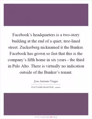 Facebook’s headquarters is a two-story building at the end of a quiet, tree-lined street. Zuckerberg nicknamed it the Bunker. Facebook has grown so fast that this is the company’s fifth home in six years - the third in Palo Alto. There is virtually no indication outside of the Bunker’s tenant Picture Quote #1