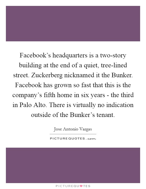 Facebook's headquarters is a two-story building at the end of a quiet, tree-lined street. Zuckerberg nicknamed it the Bunker. Facebook has grown so fast that this is the company's fifth home in six years - the third in Palo Alto. There is virtually no indication outside of the Bunker's tenant. Picture Quote #1