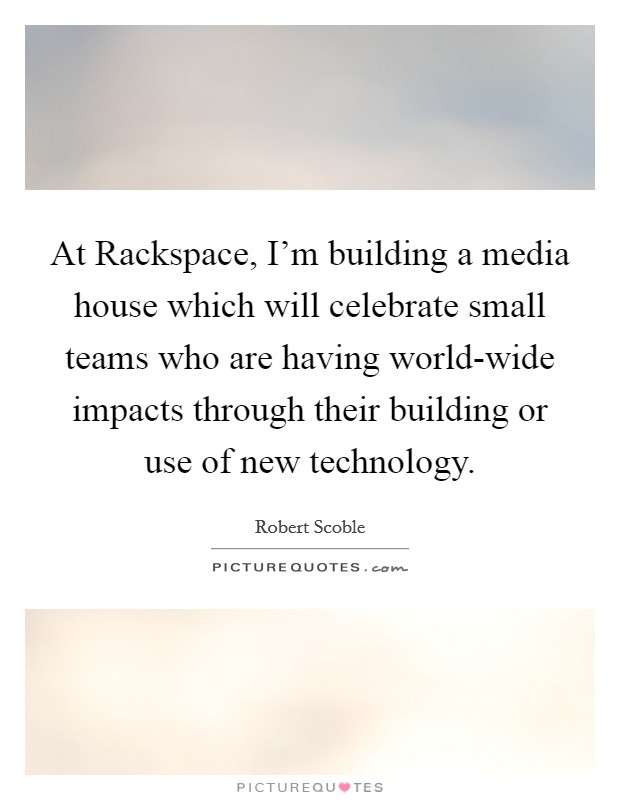 At Rackspace, I'm building a media house which will celebrate small teams who are having world-wide impacts through their building or use of new technology. Picture Quote #1