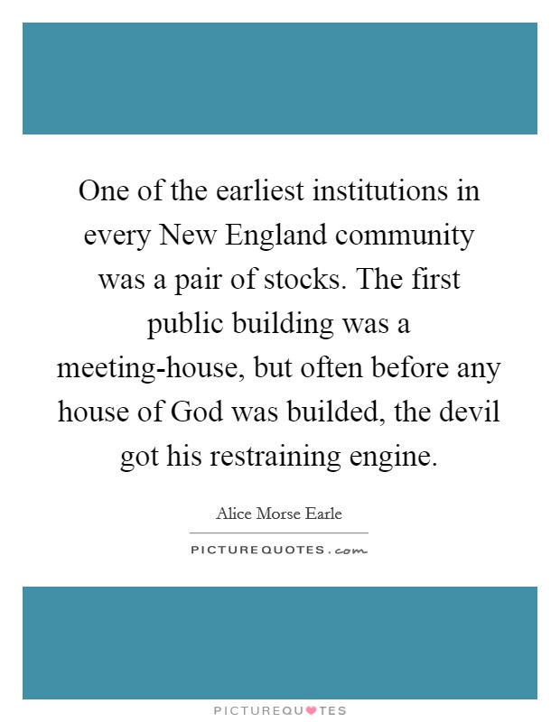 One of the earliest institutions in every New England community was a pair of stocks. The first public building was a meeting-house, but often before any house of God was builded, the devil got his restraining engine. Picture Quote #1