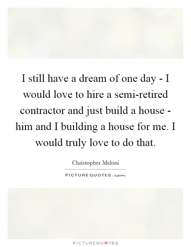 I still have a dream of one day - I would love to hire a semi-retired contractor and just build a house - him and I building a house for me. I would truly love to do that. Picture Quote #1