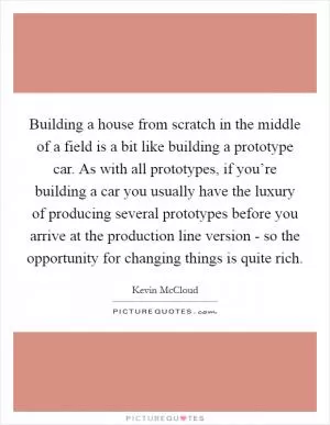 Building a house from scratch in the middle of a field is a bit like building a prototype car. As with all prototypes, if you’re building a car you usually have the luxury of producing several prototypes before you arrive at the production line version - so the opportunity for changing things is quite rich Picture Quote #1