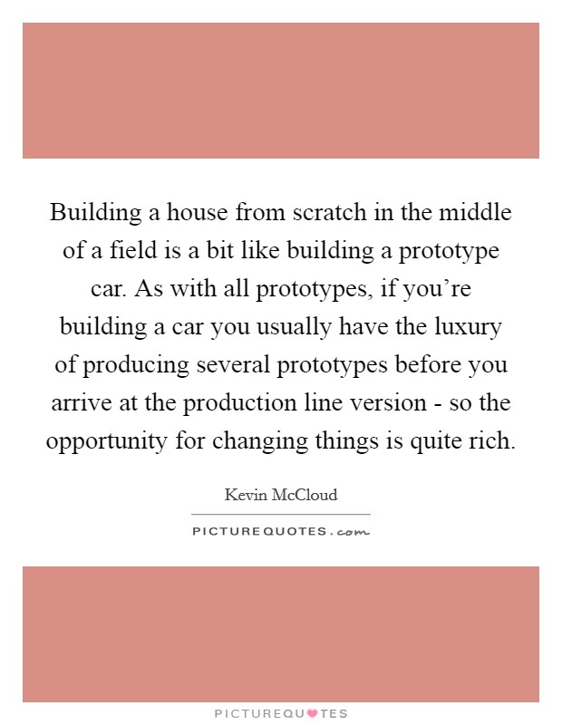 Building a house from scratch in the middle of a field is a bit like building a prototype car. As with all prototypes, if you're building a car you usually have the luxury of producing several prototypes before you arrive at the production line version - so the opportunity for changing things is quite rich. Picture Quote #1