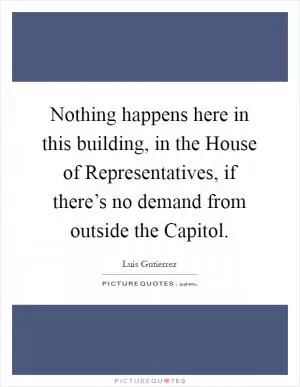 Nothing happens here in this building, in the House of Representatives, if there’s no demand from outside the Capitol Picture Quote #1