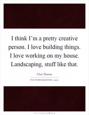 I think I’m a pretty creative person. I love building things. I love working on my house. Landscaping, stuff like that Picture Quote #1