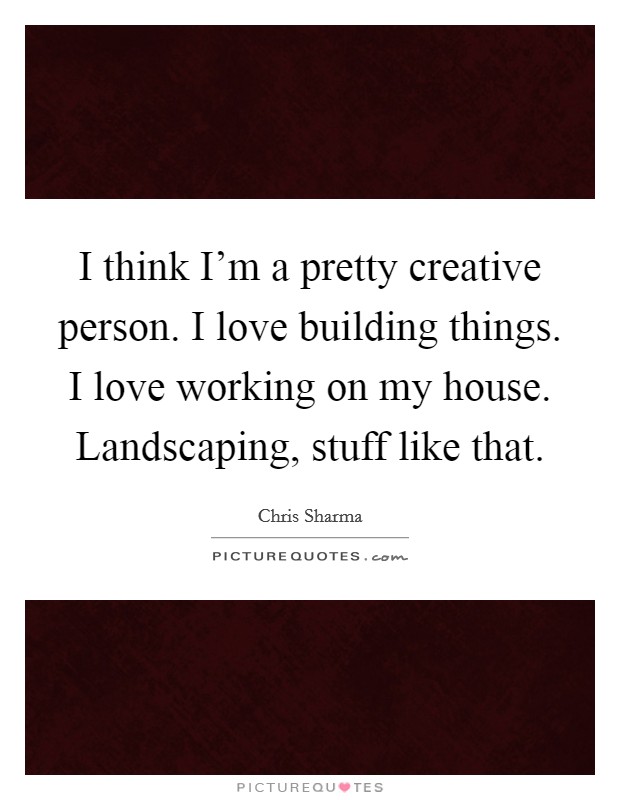 I think I'm a pretty creative person. I love building things. I love working on my house. Landscaping, stuff like that. Picture Quote #1