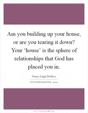 Am you building up your house, or are you tearing it down? Your ‘house’ is the sphere of relationships that God has placed you in Picture Quote #1