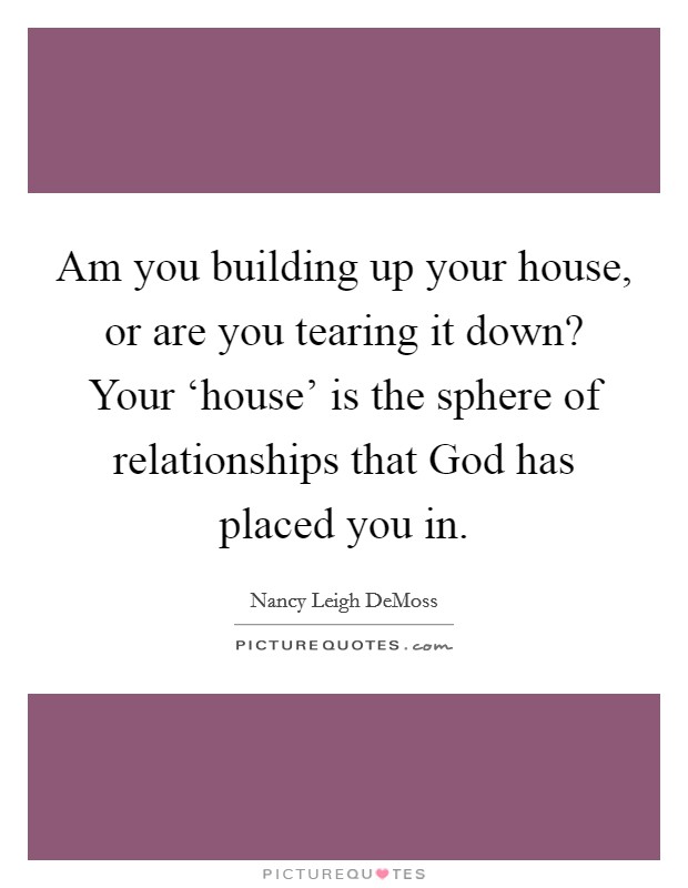 Am you building up your house, or are you tearing it down? Your ‘house' is the sphere of relationships that God has placed you in. Picture Quote #1