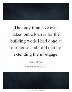 The only time I’ve ever taken out a loan is for the building work I had done at our house and I did that by extending the mortgage Picture Quote #1