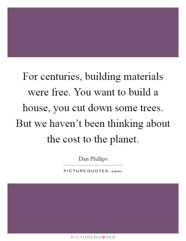 For centuries, building materials were free. You want to build a house, you cut down some trees. But we haven't been thinking about the cost to the planet. Picture Quote #1