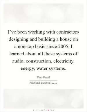 I’ve been working with contractors designing and building a house on a nonstop basis since 2005. I learned about all these systems of audio, construction, electricity, energy, water systems Picture Quote #1