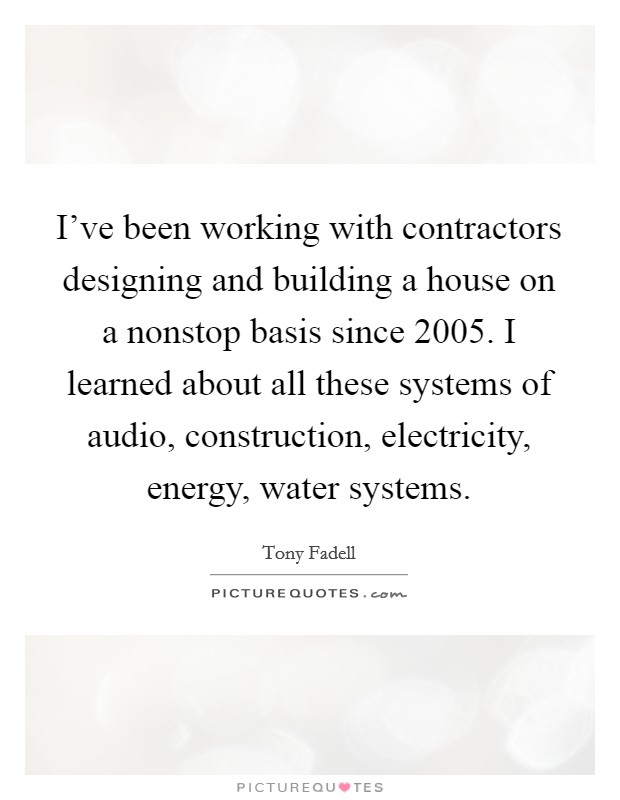 I've been working with contractors designing and building a house on a nonstop basis since 2005. I learned about all these systems of audio, construction, electricity, energy, water systems. Picture Quote #1