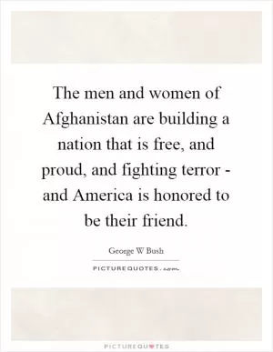 The men and women of Afghanistan are building a nation that is free, and proud, and fighting terror - and America is honored to be their friend Picture Quote #1