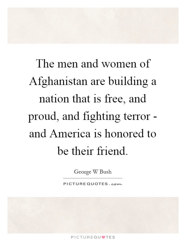 The men and women of Afghanistan are building a nation that is free, and proud, and fighting terror - and America is honored to be their friend. Picture Quote #1