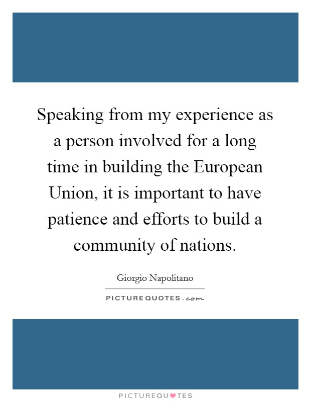 Speaking from my experience as a person involved for a long time in building the European Union, it is important to have patience and efforts to build a community of nations. Picture Quote #1