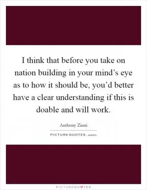I think that before you take on nation building in your mind’s eye as to how it should be, you’d better have a clear understanding if this is doable and will work Picture Quote #1