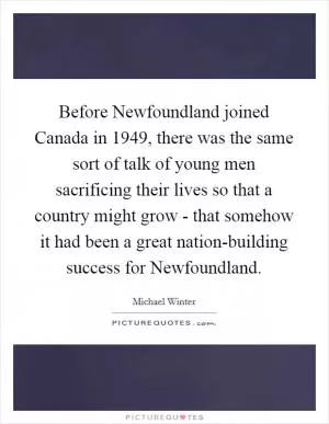 Before Newfoundland joined Canada in 1949, there was the same sort of talk of young men sacrificing their lives so that a country might grow - that somehow it had been a great nation-building success for Newfoundland Picture Quote #1