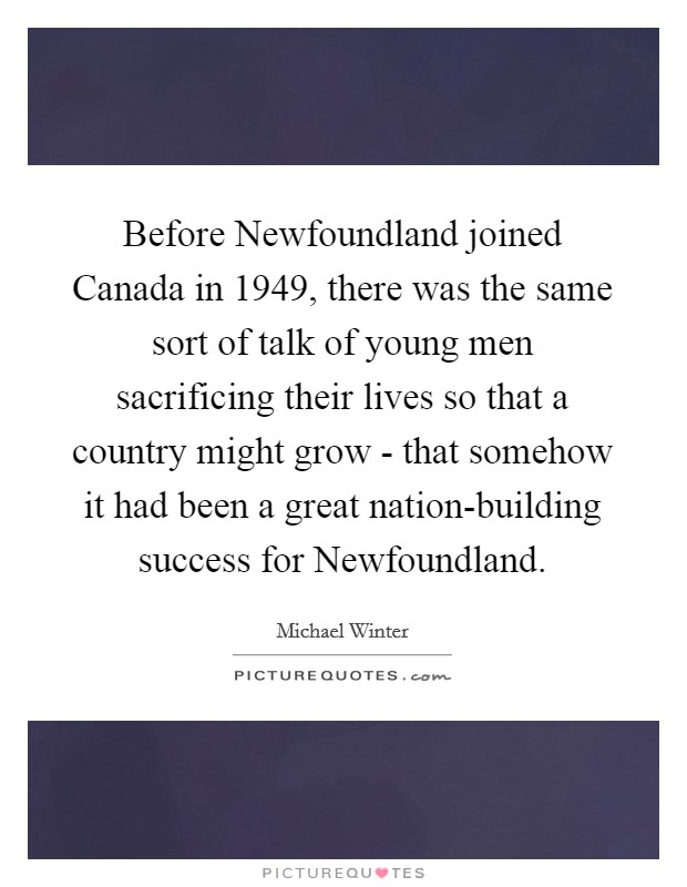 Before Newfoundland joined Canada in 1949, there was the same sort of talk of young men sacrificing their lives so that a country might grow - that somehow it had been a great nation-building success for Newfoundland. Picture Quote #1