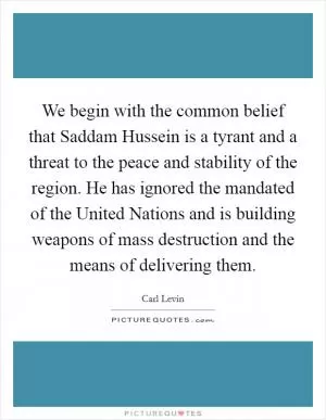 We begin with the common belief that Saddam Hussein is a tyrant and a threat to the peace and stability of the region. He has ignored the mandated of the United Nations and is building weapons of mass destruction and the means of delivering them Picture Quote #1