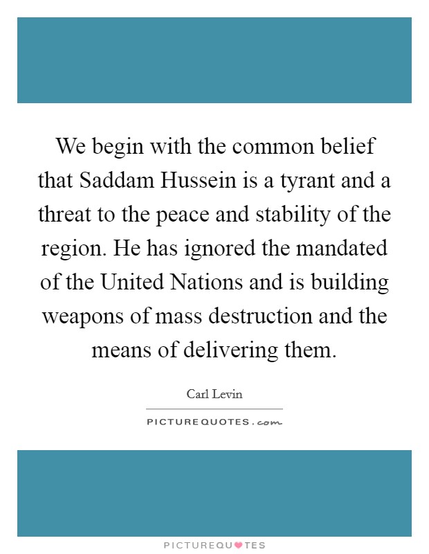 We begin with the common belief that Saddam Hussein is a tyrant and a threat to the peace and stability of the region. He has ignored the mandated of the United Nations and is building weapons of mass destruction and the means of delivering them. Picture Quote #1