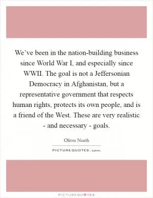 We’ve been in the nation-building business since World War I, and especially since WWII. The goal is not a Jeffersonian Democracy in Afghanistan, but a representative government that respects human rights, protects its own people, and is a friend of the West. These are very realistic - and necessary - goals Picture Quote #1