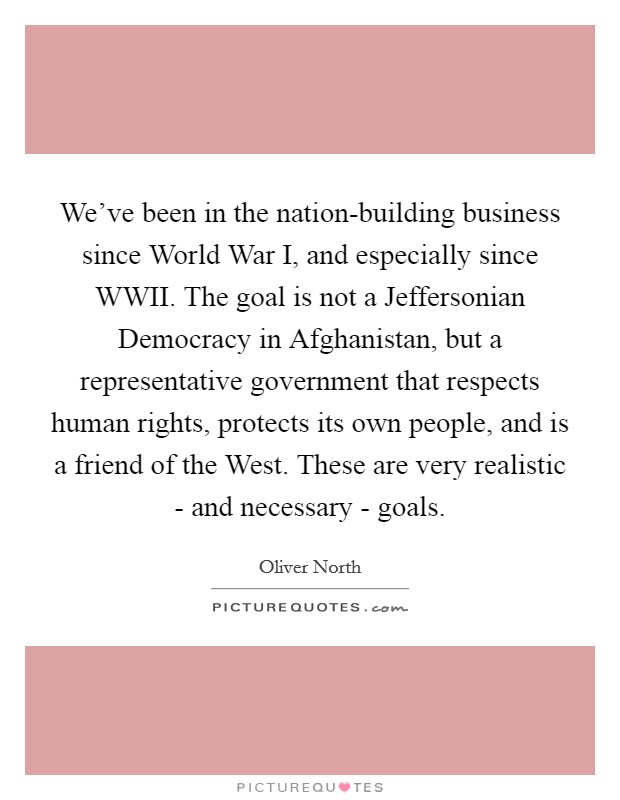 We've been in the nation-building business since World War I, and especially since WWII. The goal is not a Jeffersonian Democracy in Afghanistan, but a representative government that respects human rights, protects its own people, and is a friend of the West. These are very realistic - and necessary - goals. Picture Quote #1