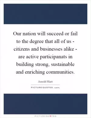 Our nation will succeed or fail to the degree that all of us - citizens and businesses alike - are active participanats in building strong, sustainable and enriching communities Picture Quote #1