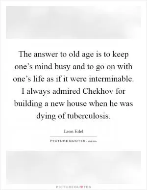 The answer to old age is to keep one’s mind busy and to go on with one’s life as if it were interminable. I always admired Chekhov for building a new house when he was dying of tuberculosis Picture Quote #1