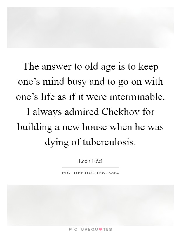 The answer to old age is to keep one's mind busy and to go on with one's life as if it were interminable. I always admired Chekhov for building a new house when he was dying of tuberculosis. Picture Quote #1