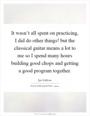 It wasn’t all spent on practicing, I did do other things! but the classical guitar means a lot to me so I spend many hours building good chops and getting a good program together Picture Quote #1