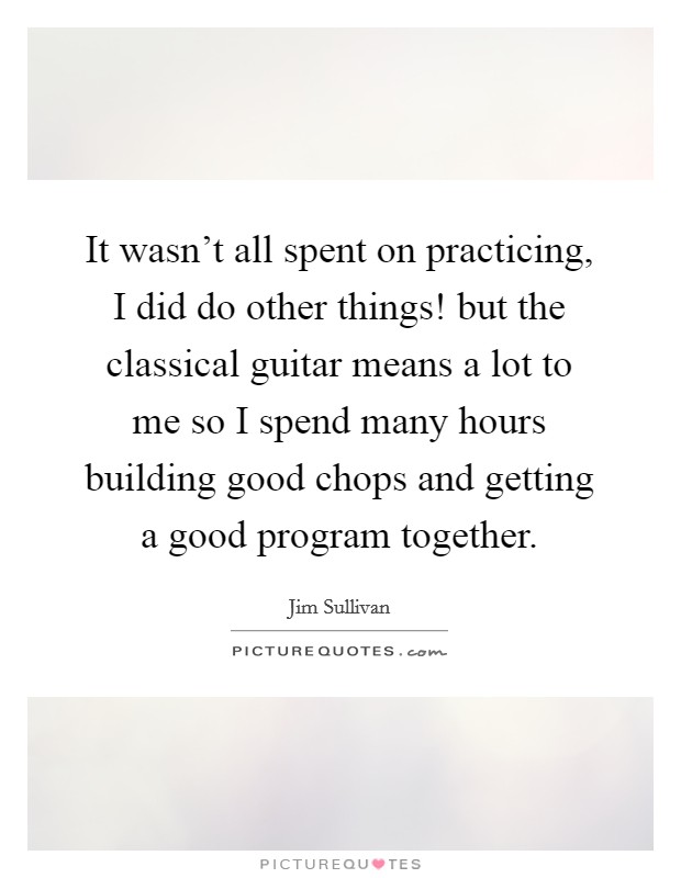 It wasn't all spent on practicing, I did do other things! but the classical guitar means a lot to me so I spend many hours building good chops and getting a good program together. Picture Quote #1