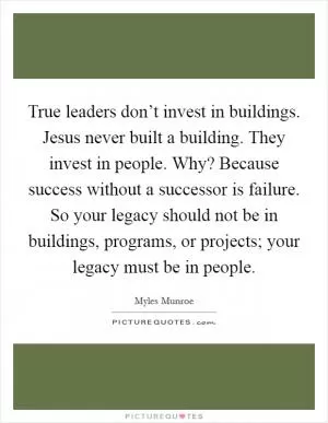 True leaders don’t invest in buildings. Jesus never built a building. They invest in people. Why? Because success without a successor is failure. So your legacy should not be in buildings, programs, or projects; your legacy must be in people Picture Quote #1