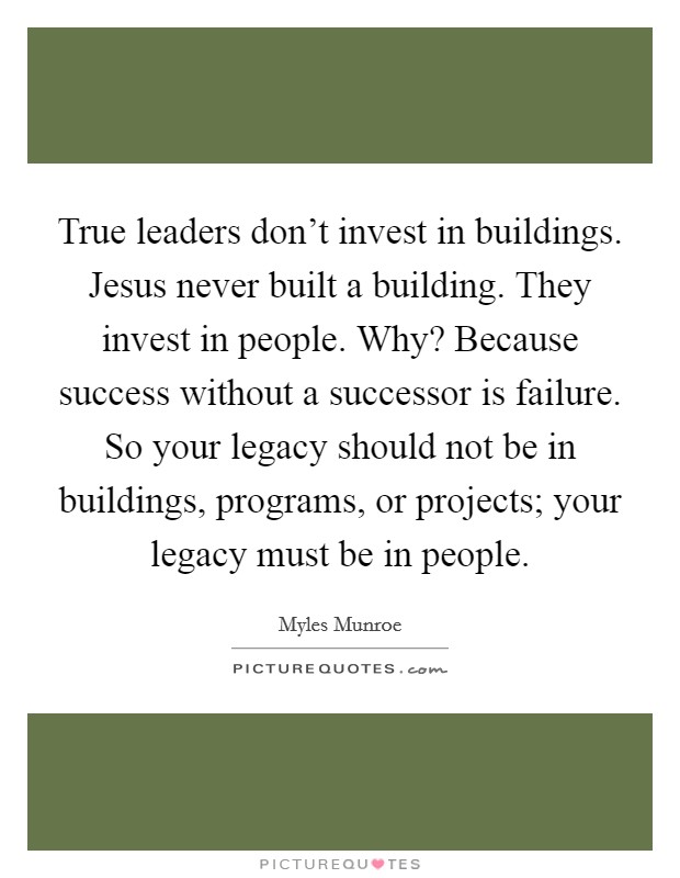 True leaders don't invest in buildings. Jesus never built a building. They invest in people. Why? Because success without a successor is failure. So your legacy should not be in buildings, programs, or projects; your legacy must be in people. Picture Quote #1