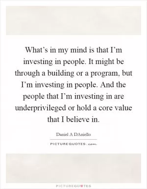 What’s in my mind is that I’m investing in people. It might be through a building or a program, but I’m investing in people. And the people that I’m investing in are underprivileged or hold a core value that I believe in Picture Quote #1