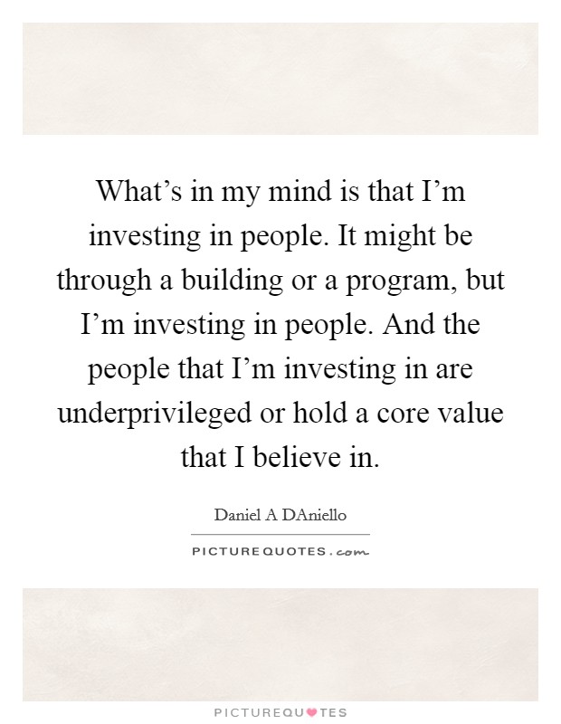 What's in my mind is that I'm investing in people. It might be through a building or a program, but I'm investing in people. And the people that I'm investing in are underprivileged or hold a core value that I believe in. Picture Quote #1