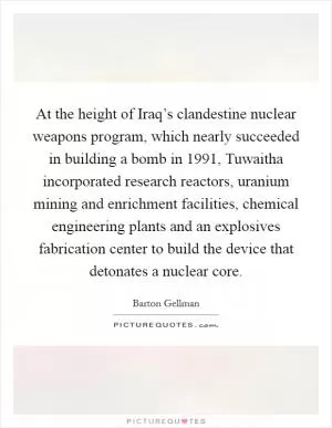 At the height of Iraq’s clandestine nuclear weapons program, which nearly succeeded in building a bomb in 1991, Tuwaitha incorporated research reactors, uranium mining and enrichment facilities, chemical engineering plants and an explosives fabrication center to build the device that detonates a nuclear core Picture Quote #1