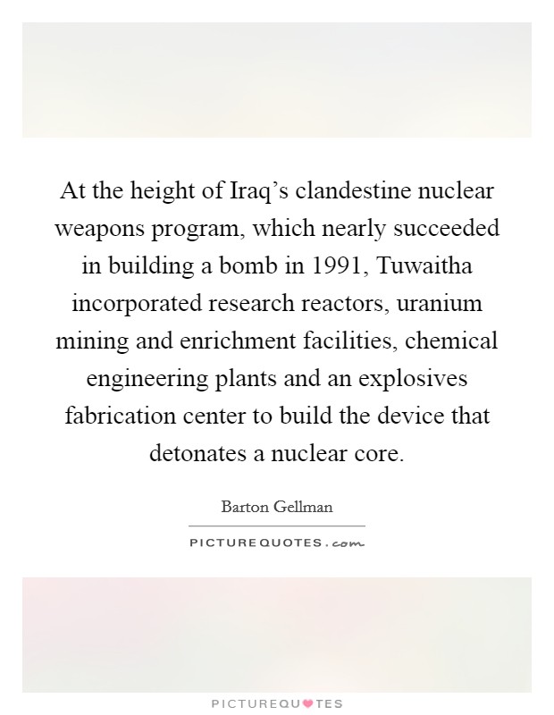 At the height of Iraq's clandestine nuclear weapons program, which nearly succeeded in building a bomb in 1991, Tuwaitha incorporated research reactors, uranium mining and enrichment facilities, chemical engineering plants and an explosives fabrication center to build the device that detonates a nuclear core. Picture Quote #1