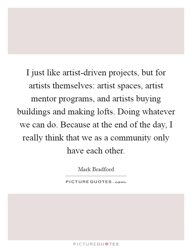 I just like artist-driven projects, but for artists themselves: artist spaces, artist mentor programs, and artists buying buildings and making lofts. Doing whatever we can do. Because at the end of the day, I really think that we as a community only have each other. Picture Quote #1