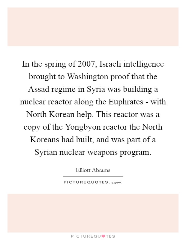 In the spring of 2007, Israeli intelligence brought to Washington proof that the Assad regime in Syria was building a nuclear reactor along the Euphrates - with North Korean help. This reactor was a copy of the Yongbyon reactor the North Koreans had built, and was part of a Syrian nuclear weapons program. Picture Quote #1