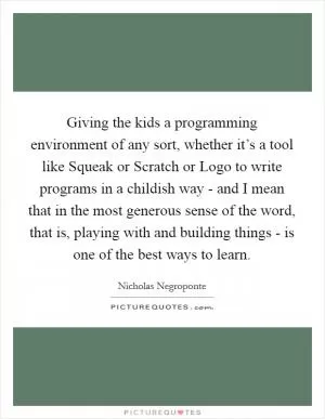 Giving the kids a programming environment of any sort, whether it’s a tool like Squeak or Scratch or Logo to write programs in a childish way - and I mean that in the most generous sense of the word, that is, playing with and building things - is one of the best ways to learn Picture Quote #1