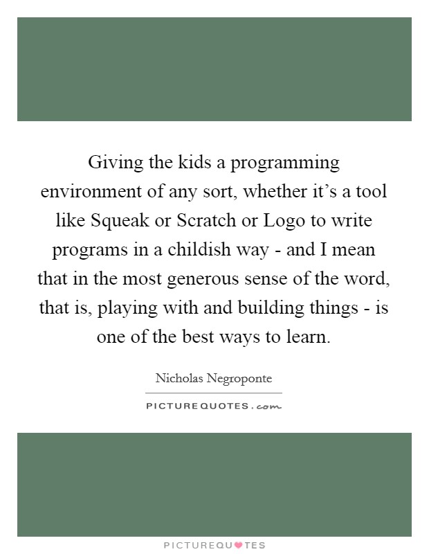 Giving the kids a programming environment of any sort, whether it's a tool like Squeak or Scratch or Logo to write programs in a childish way - and I mean that in the most generous sense of the word, that is, playing with and building things - is one of the best ways to learn. Picture Quote #1