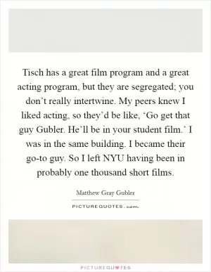 Tisch has a great film program and a great acting program, but they are segregated; you don’t really intertwine. My peers knew I liked acting, so they’d be like, ‘Go get that guy Gubler. He’ll be in your student film.’ I was in the same building. I became their go-to guy. So I left NYU having been in probably one thousand short films Picture Quote #1