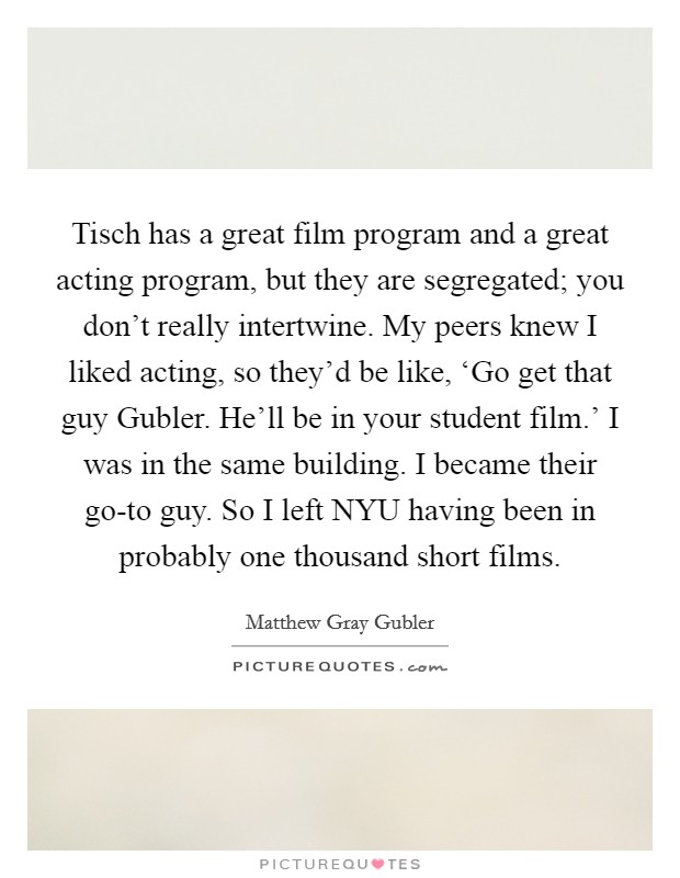 Tisch has a great film program and a great acting program, but they are segregated; you don't really intertwine. My peers knew I liked acting, so they'd be like, ‘Go get that guy Gubler. He'll be in your student film.' I was in the same building. I became their go-to guy. So I left NYU having been in probably one thousand short films. Picture Quote #1