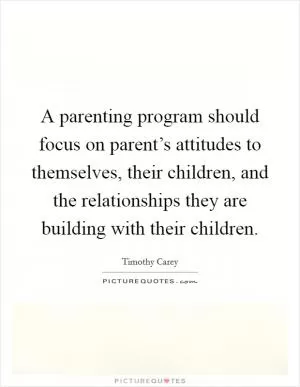 A parenting program should focus on parent’s attitudes to themselves, their children, and the relationships they are building with their children Picture Quote #1