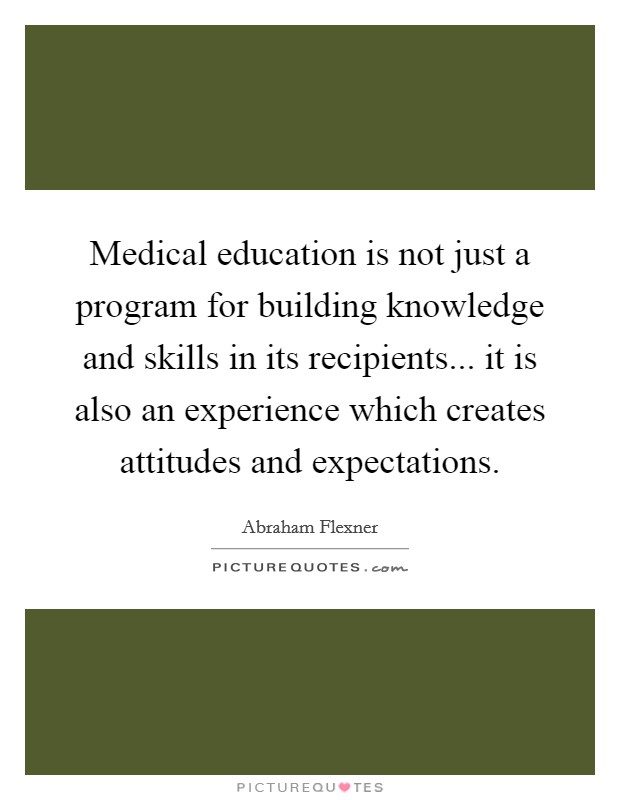 Medical education is not just a program for building knowledge and skills in its recipients... it is also an experience which creates attitudes and expectations. Picture Quote #1