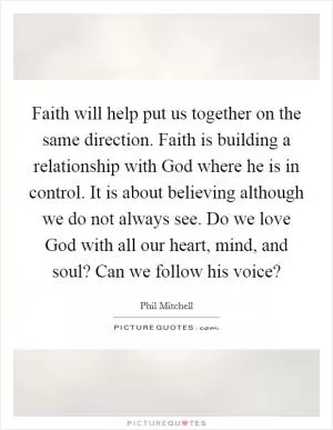 Faith will help put us together on the same direction. Faith is building a relationship with God where he is in control. It is about believing although we do not always see. Do we love God with all our heart, mind, and soul? Can we follow his voice? Picture Quote #1