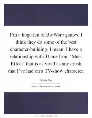 I’m a huge fan of BioWare games. I think they do some of the best character-building. I mean, I have a relationship with Thane from ‘Mass Effect’ that is as vivid as any crush that I’ve had on a TV-show character Picture Quote #1