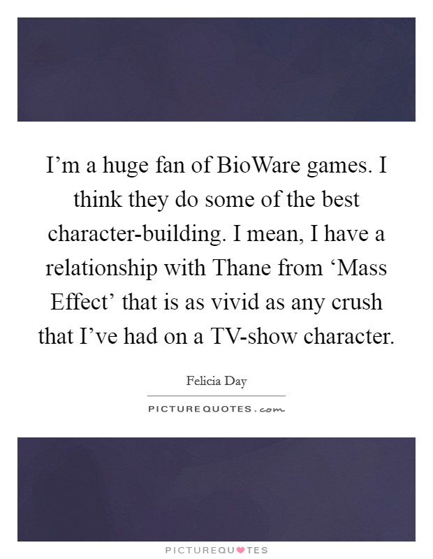 I'm a huge fan of BioWare games. I think they do some of the best character-building. I mean, I have a relationship with Thane from ‘Mass Effect' that is as vivid as any crush that I've had on a TV-show character. Picture Quote #1