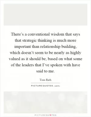 There’s a conventional wisdom that says that strategic thinking is much more important than relationship building, which doesn’t seem to be nearly as highly valued as it should be, based on what some of the leaders that I’ve spoken with have said to me Picture Quote #1